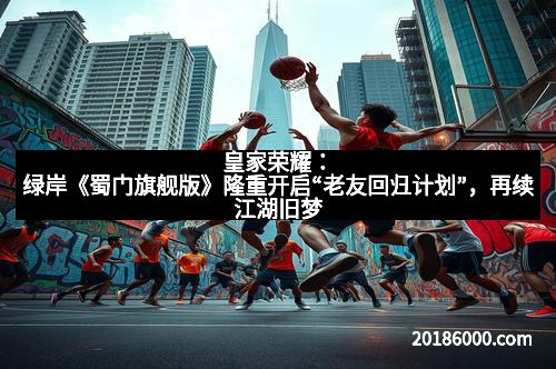 皇家荣耀：绿岸《蜀门旗舰版》隆重开启“老友回归计划”，再续江湖旧梦