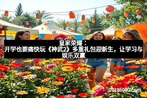 皇家荣耀：开学也要痛快玩《神武2》多重礼包迎新生，让学习与娱乐双赢